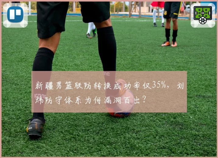 新疆男篮联防转换成功率仅35%,刘炜防守体系为何漏洞百出?