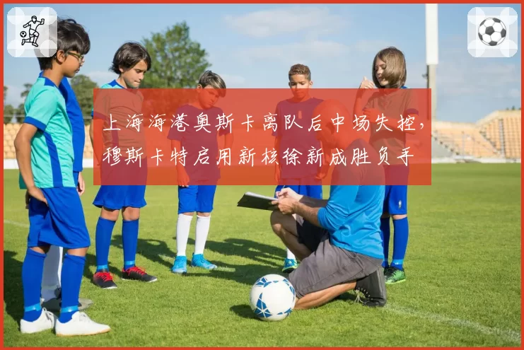 上海海港奥斯卡离队后中场失控,穆斯卡特启用新核徐新成胜负手