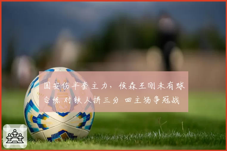 国安伤半套主力,侯森王刚未有球合练 对铁人拼三分 回主场争冠战