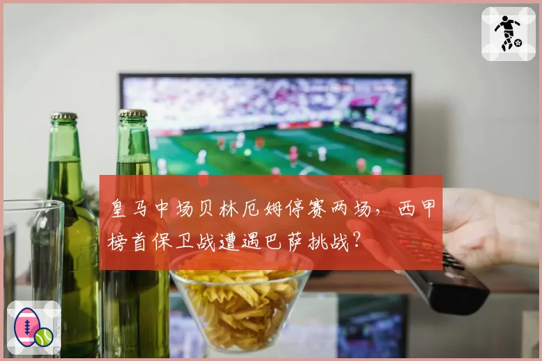 皇马中场贝林厄姆停赛两场,西甲榜首保卫战遭遇巴萨挑战?