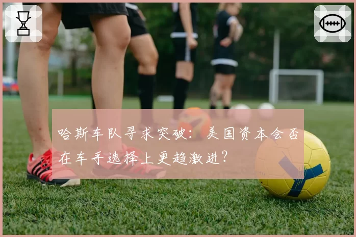 哈斯车队寻求突破:美国资本会否在车手选择上更趋激进?