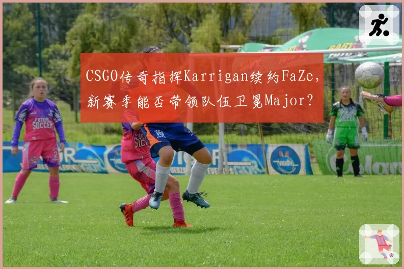CSGO传奇指挥Karrigan续约FaZe,新赛季能否带领队伍卫冕Major?