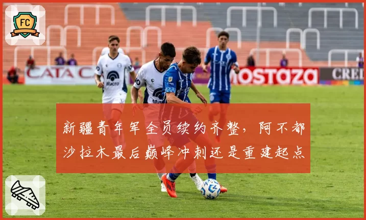 新疆青年军全员续约齐整，阿不都沙拉木最后巅峰冲刺还是重建起点？
