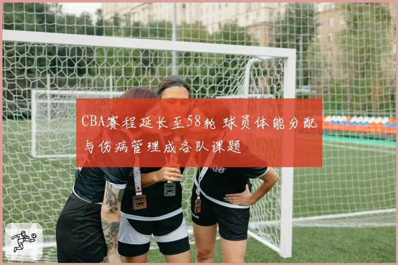 CBA赛程延长至58轮 球员体能分配与伤病管理成各队课题