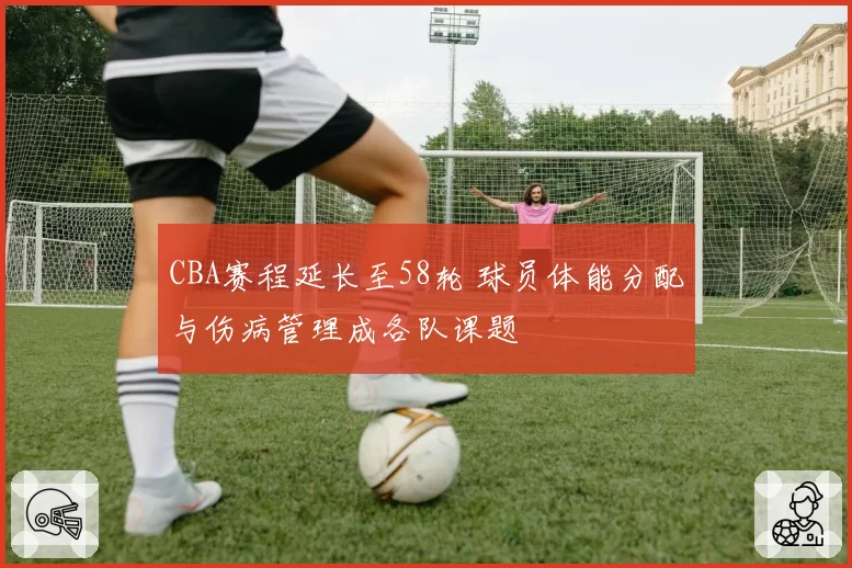 CBA赛程延长至58轮 球员体能分配与伤病管理成各队课题