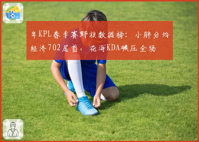 年KPL春季赛野核数据榜：小胖分均经济702居首，花海KDA碾压全场