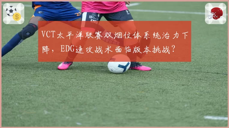 VCT太平洋联赛双烟位体系统治力下降，EDG速攻战术面临版本挑战？