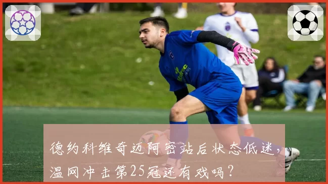 德约科维奇迈阿密站后状态低迷,温网冲击第25冠还有戏吗?