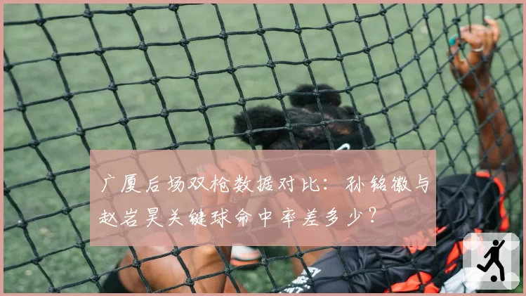 广厦后场双枪数据对比：孙铭徽与赵岩昊关键球命中率差多少？